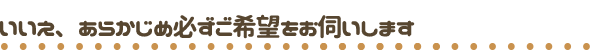 いいえ、あらかじめ必ずご希望をお伺いします。