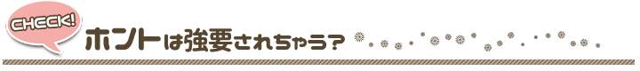 ホントは強要されちゃう？　＝　いいえ、ウソはつきません。